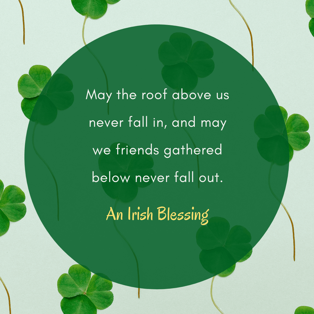 Irish Blessing: May the roof above us never fall in and may we friends gathered below never fall out